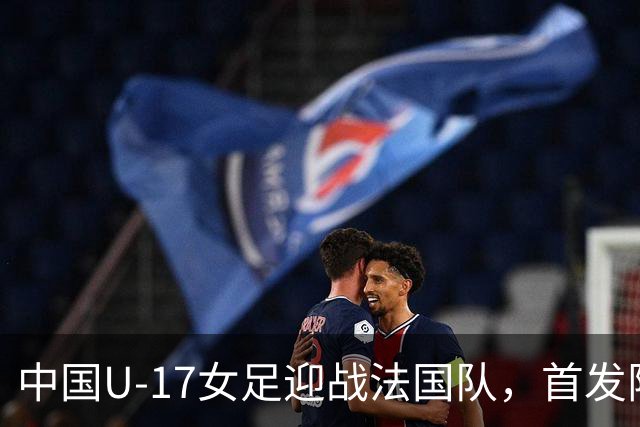 中国U-17女足迎战法国队，首发阵容震撼揭晓