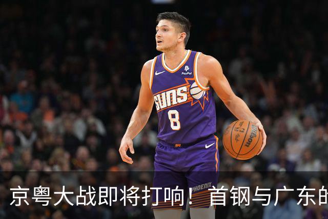 京粤大战即将打响！首钢与广东的巅峰对决，周琦与胡明轩各自的挑战