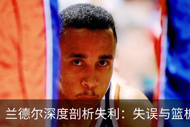 兰德尔深度剖析失利：失误与篮板是关键，我有责任领导团队